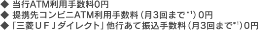 ♦当行ATM利用手数料0円 ♦提携先コンビニATM利用手数料（月3回まで＊1）0円 ♦「三菱ＵＦＪダイレクト」他行あて振込手数料（月3回まで＊1））0円