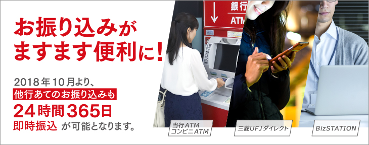 お振り込みがますます便利に！ 2018年10月より、 他行あてのお振り込みも 24時間365日 即時振込が可能となります。 当行ATM コンビニATM 三菱ＵFJダイレクト BizSTATION