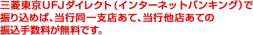 三菱東京ＵＦＪダイレクト(インターネットバンキング）で振り込めば、引き続き当行同一支店あて、当行他店あての振込手数料が無料です。