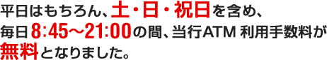 平日はもちろん、土・日・祝日を含め、毎日8：45～21：00の間、当行ATM利用手数料が無料となりました。