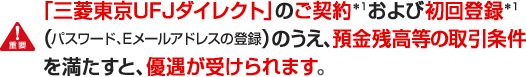 「三菱東京ＵＦＪダイレクト」のご契約＊１および初回登録＊１（パスワード、Eメールアドレスの登録）のうえ、預金残高等の取引条件を満たすと、優遇が受けられます。