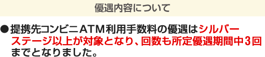 優遇内容について ●提携先コンビニATM利用手数料の優遇はシルバーステージ以上が対象となり、回数も所定優遇期間中3回までとなりました。