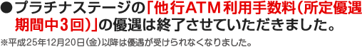 ●プラチナステージの「他行ATM 利用手数料（ 所定優遇期間中3回）」の優遇は終了させていただきました。※平成25年12月20日（金）以降は優遇が受けられなくなりました。