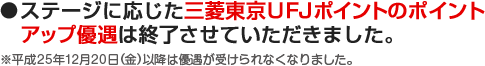 ●ステージに応じた三菱東京ＵＦＪポイントのポイントアップ優遇は終了させていただきました。 ※平成25年12月20日（金）以降は優遇が受けられなくなりました。