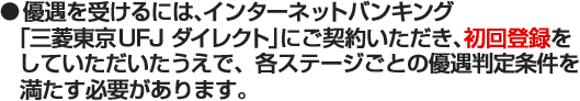 ●優遇を受けるには、インターネットバンキング「三菱東京UF J ダイレクト」にご契約いただき、初回登録をしていただいたうえで、各ステージごとの優遇判定条件を満たす必要があります。