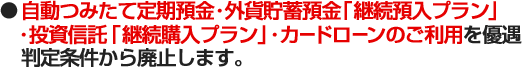 ●自動つみたて定期預金・外貨貯蓄預金「継続預入プラン」・投資 信託「継続購入プラン」・カードローンのご利用を優遇判定条件から廃止します。