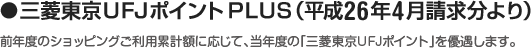 ●三菱東京ＵＦＪポイントPLUS （平成26年4月請求分より）前年度のショッピングご利用累計額に応じて、当年度の「三菱東京ＵＦＪポイント」を優遇します。