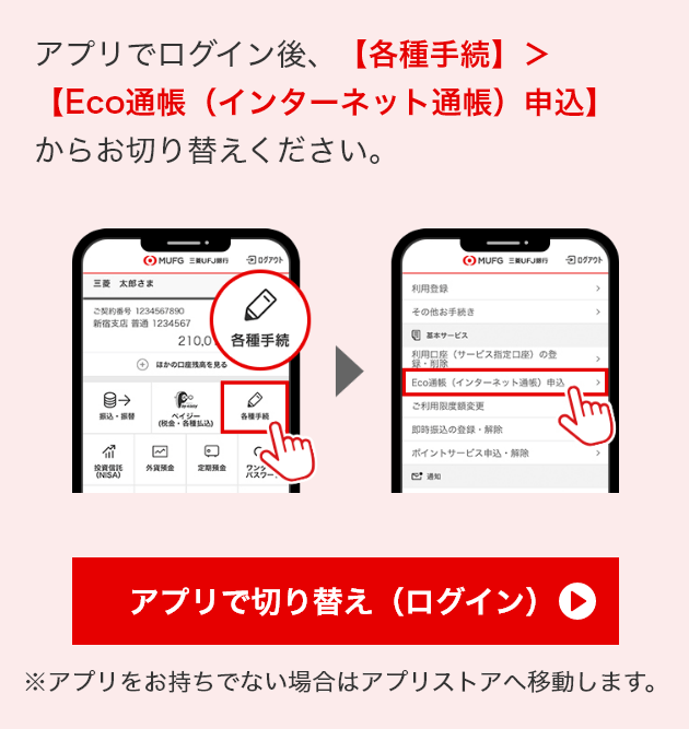 アプリでログイン後、【各種手続】＞【Eco通帳（インターネット通帳）申込】からお切替ください。　アプリで切り替え（ログイン）　※アプリをお持ちでない場合はアプリストアへ移動します。