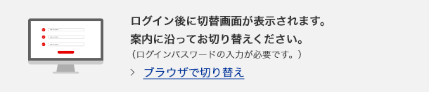 ログイン後に切り替え画面が表示されます。案内に沿ってお切り替えください。（ログインパスワードの入力が必要です。）　ブラウザで切り替え