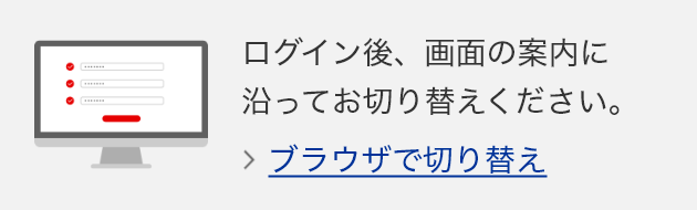 ログイン後、画面の案内に沿ってお切り替えください。　ブラウザで切り替え