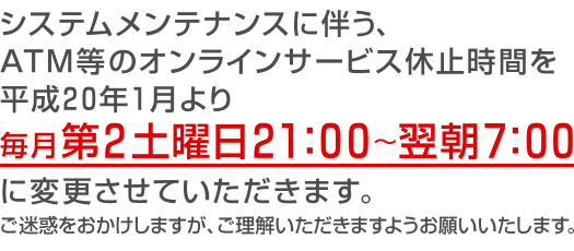 システムメンテナンスに伴う、ＡＴＭ等のオンラインサービス休止時間を平成20年1月より毎月第2土曜日21：00～翌朝7：00に変更させていただきます。ご迷惑をおかけしますが、ご理解いただきますようお願いいたします。