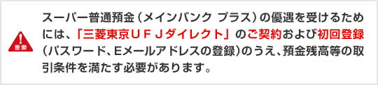 重要 スーパー普通預金（メインバンク プラス）の優遇を受けるためには、「三菱東京ＵＦＪダイレクト」のご契約および初回登録（パスワード、Eメールアドレスの登録）のうえ、預金金残高等の取引条件を満たす必要があります。