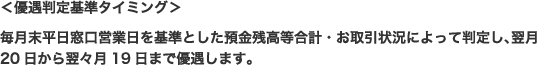 ＜優遇判定基準タイミング＞毎月末平日窓口営業日を基準とした預金残高等合計・お取引状況によって判定し、翌月20日から翌々月19日まで優遇します。