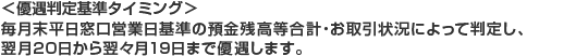 ＜優遇判定基準タイミング＞毎月末平日窓口営業日基準の預金残高等合計・お取引状況によって判定し、翌月20日から翌々月19日まで優遇します。