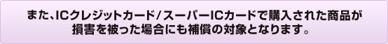 また、ICクレジットカード/スーパーICカードで購入された商品が損害を被った場合にも補償の対象となります。