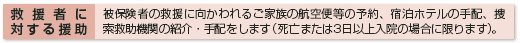 救援者に対する援助 被保険者の救援に向かわれるご家族の航空便等の予約、宿泊ホテルの手配、捜索救助機関の紹介・手配をします(死亡または3日以上入院の場合に限ります)。