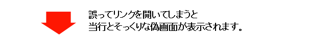 誤ってリンクを開いてしまうと当行とそっくりな偽画面が表示されます。