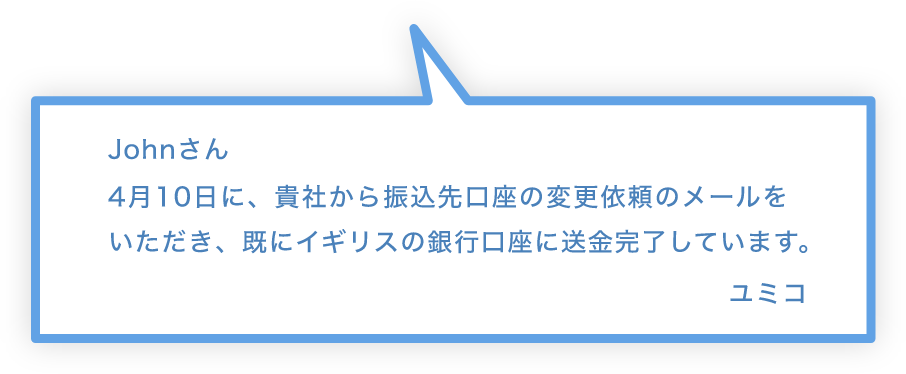 Johnさん 4月10日に、貴社から振込先口座の変更依頼のメールをいただき、既にイギリスの銀行口座に送金完了しています。 ユミコ