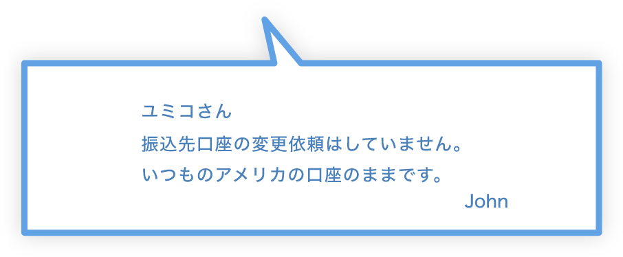 ユミコさん 振込先口座の変更依頼はしていません。いつものアメリカの口座のままです。 John