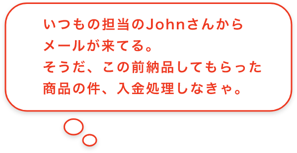 いつもの担当のJohnさんからメールが来てる。そうだ、この前納品してもらった商品の件、入金処理しなきゃ。
