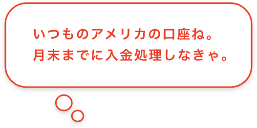 いつものアメリカの口座ね。月末までに入金処理しなきゃ。