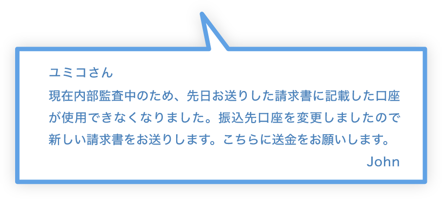 ユミコさん 現在内部監査中のため、先日お送りした請求書に記載した口座が使用できなくなりました。振込先口座を変更しましたので新しい請求書をお送りします。こちらに送金をお願いします。 John