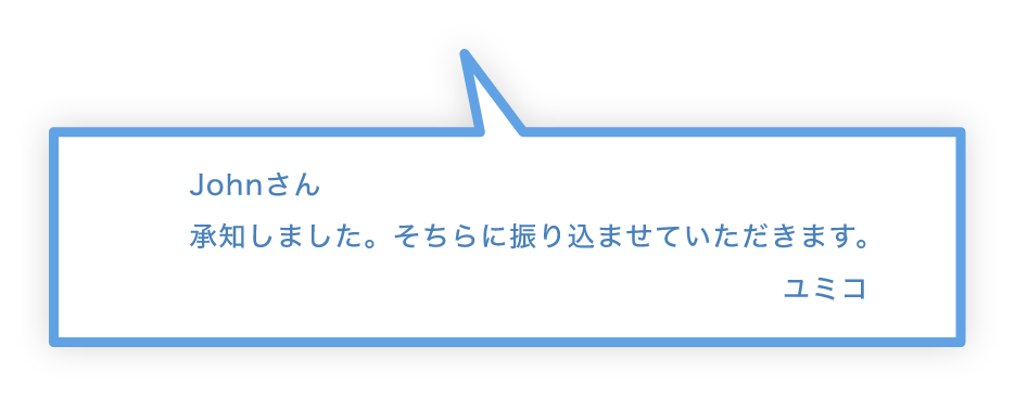 Johnさん 承知しました。そちらに振り込ませていただきます。 ユミコ