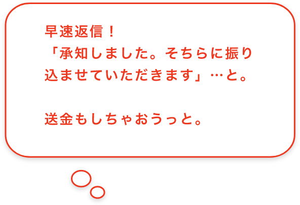 早速返信！「承知しました。そちらに振り込ませていただきます」…と。送金もしちゃおうっと。