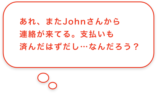 あれ、またJohnさんから連絡が来てる。支払いも済んだはずだし…なんだろう？