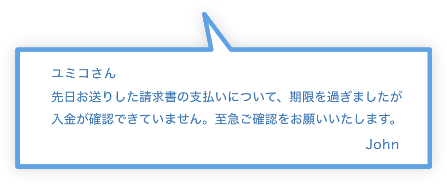 ユミコさん 先日お送りした請求書の支払いについて、期限を過ぎましたが入金が確認できていません。至急ご確認をおねがいいたします。 John