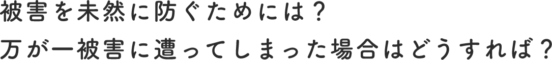被害を未然に防ぐためには？万が一被害に遭ってしまった場合はどうすれば？