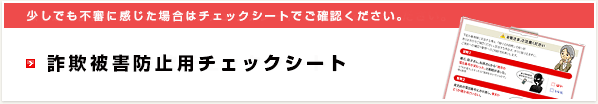 少しでも不審に感じた場合はチェックシートでご確認ください。詐欺被害防止用チェックシート
