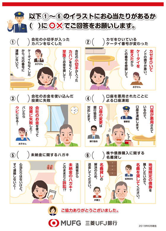 以下1~6のイラストにお心当たりがあるか()に〇×でご回答をお願いします。
1()会社の小切手が入ったカバンをなくした
通話先 お子さん
会社の小切手が入ったカバンをなくした!至急でお金を貸して!
ケータイもなくしたから、元の電話番号に連絡しないで。
2()カゼをひいている ケータイ番号がかわった
通話先 お子さん
カゼをひいてノドの調子が悪い。ケータイを変えたからこの番号を登録して。
3()会社のお金を使い込んだ投資に失敗
通話先 お子さん
会社のお金を使って投資に失敗した!バレたらクビになる!
4()口座を悪用されたことによる口座凍結
通話先 警察官
口座が悪用されているので、口座を凍結します。
通話先 銀行協会
口座の変更は銀行協会で対応します。
5()未納金に関するハガキ
法務省から未納金のハガキ?このままだと訴訟!?心当たりはないけど、すぐ連絡しないと!
6()株や債券購入に関する名義貸し
通話先 証券会社
地域限定の債券を購入したいので、名義を貸してください。
通話先 弁護士
名義貸しの解決のため、送金してください。
ご協力ありがとうございました。
三菱UFJ銀行 2019年6月現在