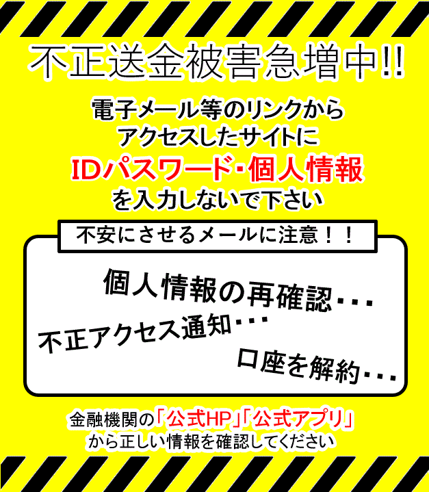 不正送金被害急増中!! 電子メール等のリンクからアクセスしたサイトにIDパスワード・個人情報を入力しないで下さい 不安にさせるメールに注意!! 個人情報の再確認 不正アクセス通知 口座を解約 金融機関の「公式HP」「公式アプリ」から正しい情報を確認してください