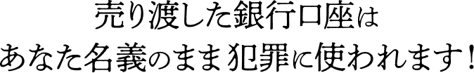 売り渡した銀行口座はあなた名義のまま犯罪に使われます！