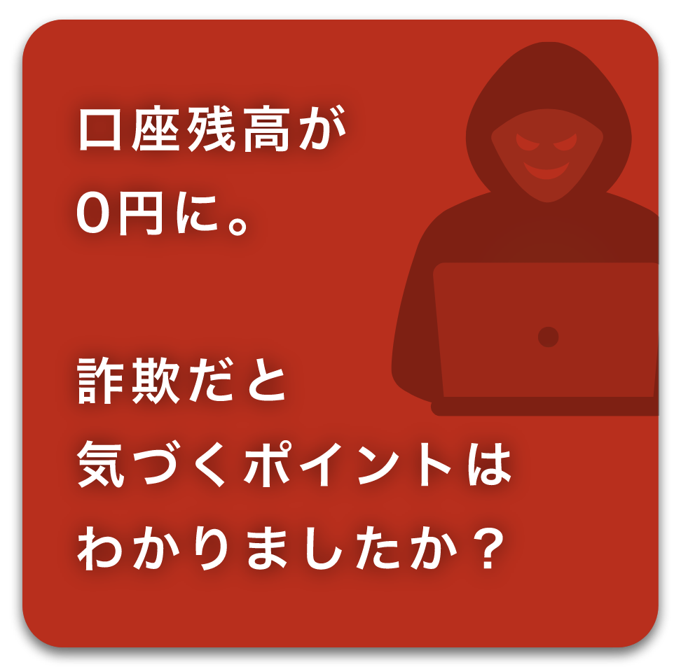 口座残金が0円に。詐欺だと気づくポイントはわかりましたか？