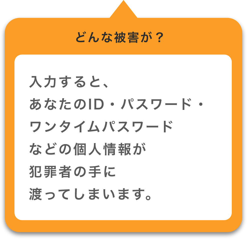 入力すると、あなたのID・パスワード・ワンタイムパスワードなどの個人情報が犯罪者の手に渡ってしまいます。