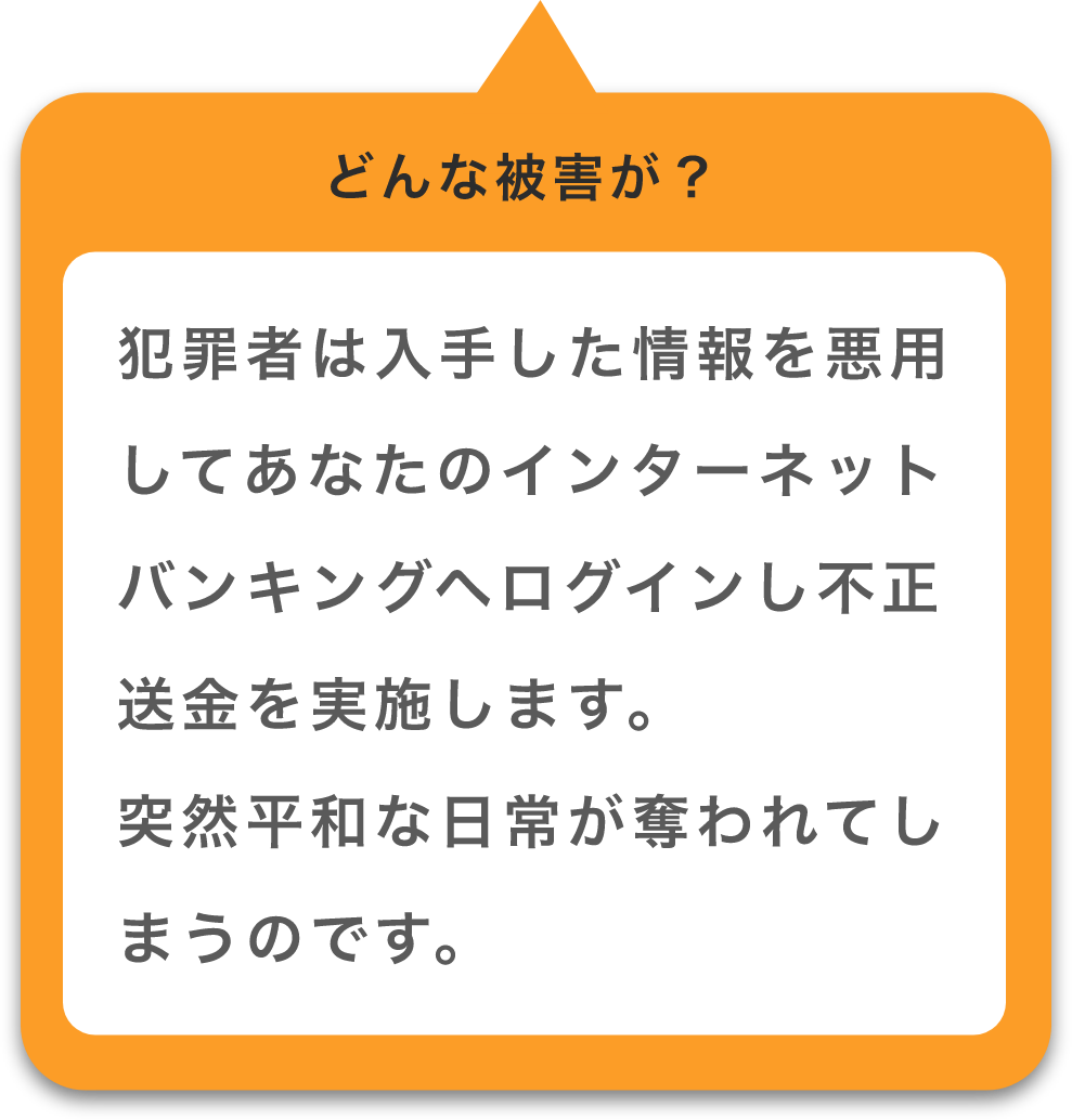 犯罪者は入手した情報を悪用してあなたのインターネットバンキングへログインし不正送金を実施します。突然平和な日常が奪われてしまうのです。
