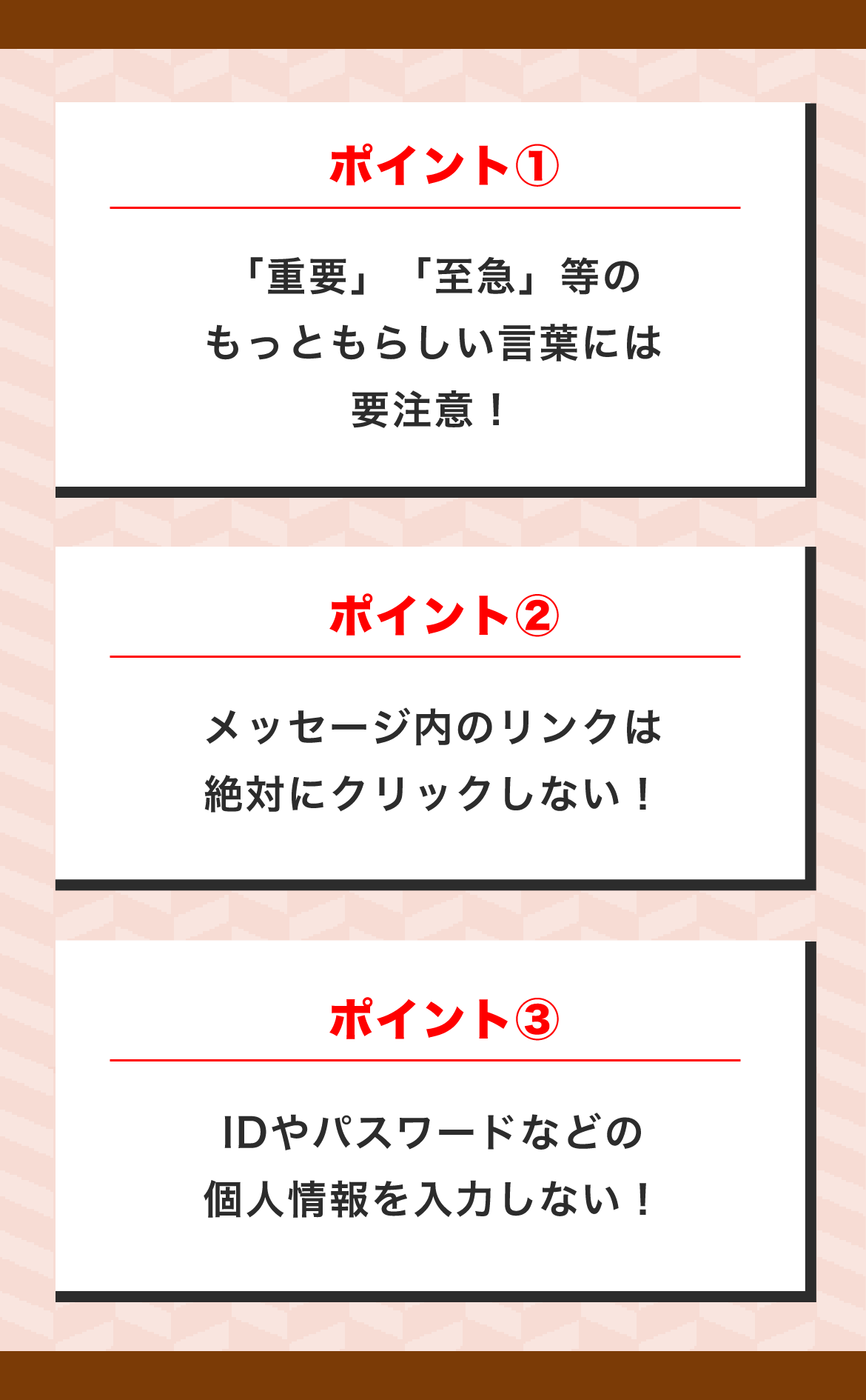 ポイント① 「重要」「至急」等のもっともらしい言葉には要注意！ ポイント② メッセージ内のリンクはクリックしない！ ポイント③ IDやパスワードなどの個人情報を入力しない！