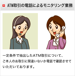 ATM取引の電話によるモニタリング業務　一定条件で抽出したATM取引について、ご本人のお取引に間違いないか電話で確認させていただいております。