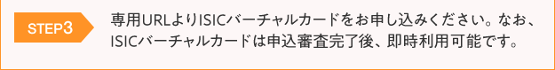 STEP3:専用URLよりISICバーチャルカードをお申し込みください。なお、ISICバーチャルカードは申込審査完了後、即時利用可能です。
