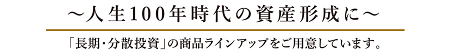 人生100年時代の資産形成に 「長期・分散投資」の商品ラインアップをご用意しています。