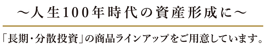 人生100年時代の資産形成に 「長期・分散投資」の商品ラインアップをご用意しています。