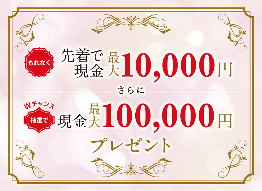 もれなく 先着で 現金最大10,000円 さらに Wチャンス 抽選で現金最大100,000円プレゼント