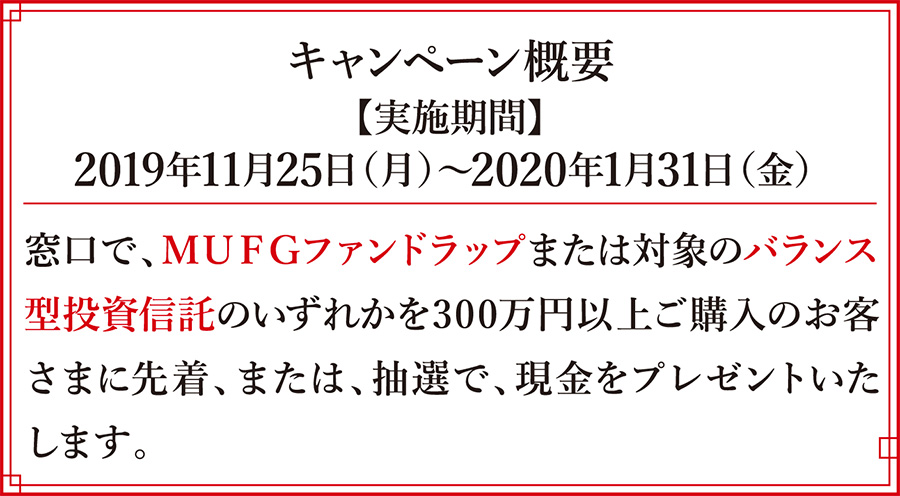 キャンペーン概要 【実施期間】 2019年11月25日(月)~2020年1月31日(金) 窓口で、MUFGファンドラップまたは対象のバランス型投資信託のいずれかを300万円以上ご購入のお客さまに先着、または、抽選で、現金をプレゼントいたします。
