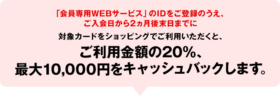 「会員専用WEBサービス」のIDをご登録のうえ、ご入会日から2ヵ月後末日までに対象カードをショッピングでご利用いただくと、ご利用金額の20%、最大10,000円をキャッシュバックします。