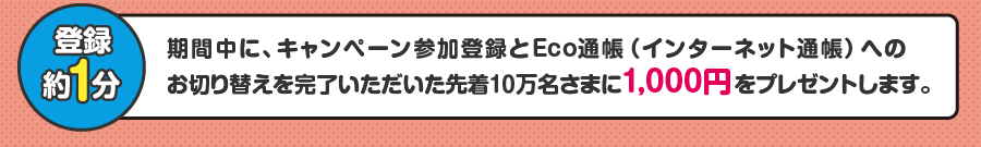 期間中に、キャンペーン参加登録とEco通帳(インターネット通帳)へのお切り替えを完了いただいた先着10万名さまに1,000円をプレゼントします。