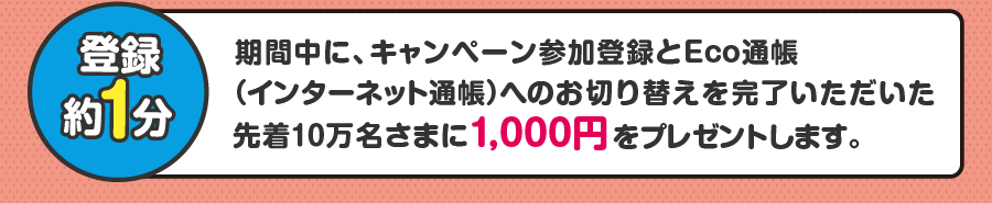 期間中に、キャンペーン参加登録とEco通帳(インターネット通帳)へのお切り替えを完了いただいた先着10万名さまに1,000円をプレゼントします。