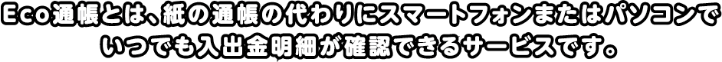 Eco通帳とは、紙の通帳の代わりにスマートフォンまたはパソコンでいつでも入出金明細が確認できるサービスです。
