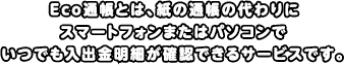 Eco通帳とは、紙の通帳の代わりにスマートフォンまたはパソコンでいつでも入出金明細が確認できるサービスです。